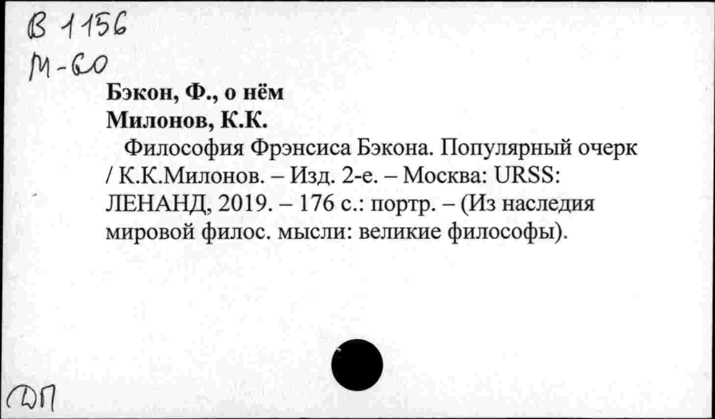 ﻿dS J fâC
Бэкон, Ф., о нём
Милонов, K.K.
Философия Фрэнсиса Бэкона. Популярный очерк / К.К.Милонов. - Изд. 2-е. - Москва: URSS: ЛЕНАНД, 2019. - 176 с.: портр. - (Из наследия мировой филос. мысли: великие философы).